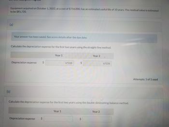 Equipment acquired on October 1, 2022, at a cost of $754,000, has an estimated useful life of 10 years. The residual value is estimated
to be $81,720.
(a)
(b)
Your answer has been saved. See score details after the due date.
Calculate the depreciation expense for the first two years using the straight-line method.
Depreciation expense
Year 1
Depreciation expense
67228
Year 1
$
Year 2
Calculate the depreciation expense for the first two years using the double diminishing-balance method.
67228
Year 2
Attempts: 1 of 1 used