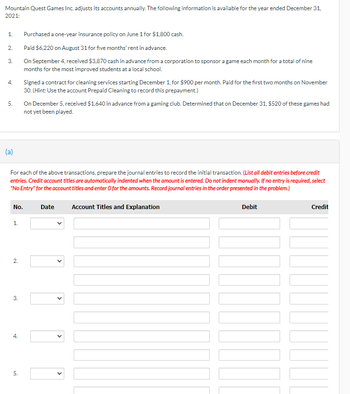 Mountain Quest Games Inc. adjusts its accounts annually. The following information is available for the year ended December 31,
2021:
1.
Purchased a one-year insurance policy on June 1 for $1,800 cash.
2.
Paid $6,220 on August 31 for five months' rent in advance.
3.
On September 4, received $3,870 cash in advance from a corporation to sponsor a game each month for a total of nine
months for the most improved students at a local school.
4.
Signed a contract for cleaning services starting December 1, for $900 per month. Paid for the first two months on November
30. (Hint: Use the account Prepaid Cleaning to record this prepayment.)
5.
On December 5, received $1,640 in advance from a gaming club. Determined that on December 31, $520 of these games had
not yet been played.
(a)
For each of the above transactions, prepare the journal entries to record the initial transaction. (List all debit entries before credit
entries. Credit account titles are automatically indented when the amount is entered. Do not indent manually. If no entry is required, select
"No Entry" for the account titles and enter O for the amounts. Record journal entries in the order presented in the problem.)
No.
Date
Account Titles and Explanation
Debit
Credit
1.
2.
3.
4.
5.