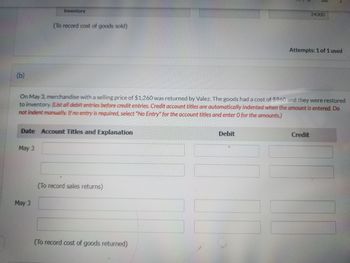 (b)
Inventory
May 3
(To record cost of goods sold)
Date Account Titles and Explanation
May 3
On May 3, merchandise with a selling price of $1,260 was returned by Valez. The goods had a cost of $960 and they were restored
to inventory. (List all debit entries before credit entries. Credit account titles are automatically indented when the amount is entered. Do
not indent manually. If no entry is required, select "No Entry" for the account titles and enter O for the amounts.)
(To record sales returns)
(To record cost of goods returned)
Debit
24000
Attempts: 1 of 1 used
Credit
