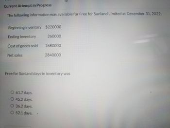 Current Attempt in Progress
The following information was available for Free for Sunland Limited at December 31, 2022:
Beginning inventory $220000
Ending inventory
Cost of goods sold
Net sales
260000
O 61.7 days.
O 45.2 days.
O 36.2 days.
O 52.1 days.
1680000
3
2840000
Free for Sunland days in inventory was