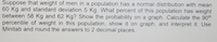 Suppose that weight of men in a population has a normal distribution with mean
60 Kg and standard deviation 5 Kg. What percent of this population has weight
between 58 Kg and 62 Kg? Show the probability on a graph. Calculate the 90th
percentile of weight in this population, show it on graph, and interpret it. Use
Minitab and round the answers to 2 decimal places.
