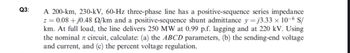 Q3:
A 200-km, 230-kV, 60-Hz three-phase line has a positive-sequence series impedance
z = 0.08 +j0.48 2/km and a positive-sequence shunt admittance y =j3.33 x 10-6 S/
km. At full load, the line delivers 250 MW at 0.99 p.f. lagging and at 220 kV. Using
the nominal circuit, calculate: (a) the ABCD parameters, (b) the sending-end voltage
and current, and (c) the percent voltage regulation.