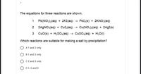 The equations for three reactions are shown.
1 Pb(NO3)2(aq) + 2KI(aq) → PbI2(s) + 2KNO3(aq)
2 2AGNO3(aq) + Cul2(aq) → Cu(NO3)2(aq) + 2A9I(s)
3
CuO(s) + H;SO4(aq)
→ Cuso,(aq) + H20(1)
Which reactions are suitable for making a salt by precipitation?
O A1 and 2 only
B 1 and 3 only
C 2 and 3 only
O D 1,2 and 3
