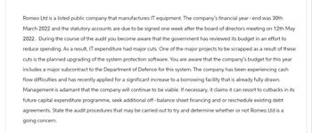 Romeo Ltd is a listed public company that manufactures IT equipment. The company's financial year-end was 30th
March 2022 and the statutory accounts are due to be signed one week after the board of directors meeting on 12th May
2022. During the course of the audit you become aware that the government has reviewed its budget in an effort to
reduce spending. As a result, IT expenditure had major cuts. One of the major projects to be scrapped as a result of these
cuts is the planned upgrading of the system protection software. You are aware that the company's budget for this year
includes a major subcontract to the Department of Defence for this system. The company has been experiencing cash
flow difficulties and has recently applied for a significant increase to a borrowing facility that is already fully drawn.
Management is adamant that the company will continue to be viable. If necessary, it claims it can resort to cutbacks in its
future capital expenditure programme, seek additional off-balance sheet financing and or reschedule existing debt
agreements. State the audit procedures that may be carried out to try and determine whether or not Romeo Ltd is a
going concern.