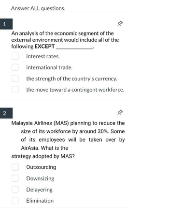 1
2
Answer ALL questions.
An analysis of the economic segment of the
external environment would include all of the
following EXCEPT
interest rates.
international trade.
the strength of the country's currency.
the move toward a contingent workforce.
--D
Malaysia Airlines (MAS) planning to reduce the
size of its workforce by around 30%. Some
of its employees will be taken over by
AirAsia. What is the
strategy adopted by MAS?
Outsourcing
Downsizing
Delayering
Elimination