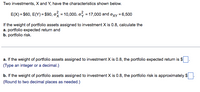 Two investments, X and Y, have the characteristics shown below.
E(X) = $60, E(Y) = $90, o = 10,000, o? = 17,000 and axy = 6,500
If the weight of portfolio assets assigned to investment X is 0.8, calculate the
a. portfolio expected return and
b. portfolio risk.
a. If the weight of portfolio assets assigned to investment X is 0.8, the portfolio expected return is $
(Type an integer or a decimal.)
b. If the weight of portfolio assets assigned to investment X is 0.8, the portfolio risk is approximately $.
(Round to two decimal places as needed.)
