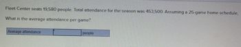 Fleet Center seats 19,580 people. Total attendance for the season was 453,500. Assuming a 25-game home schedule,
What is the average attendance per game?
Average attendance
people