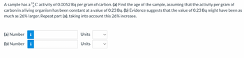 A sample has a ¹4C activity of 0.0052 Bq per gram of carbon. (a) Find the age of the sample, assuming that the activity per gram of
carbon in a living organism has been constant at a value of 0.23 Bq. (b) Evidence suggests that the value of 0.23 Bq might have been as
much as 26% larger. Repeat part (a), taking into account this 26% increase.
(a) Number i
(b) Number i
Units
Units