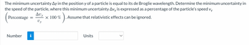 The minimum uncertainty Ay in the position y of a particle is equal to its de Broglie wavelength. Determine the minimum uncertainty in
the speed of the particle, where this minimum uncertainty Avy is expressed as a percentage of the particle's speed vy
Avv
Percentage =
6)...
. Assume that relativistic effects can be ignored.
Uy
Number i
x 100 %
Units