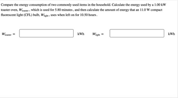 Compare the energy consumption of two commonly used items in the household. Calculate the energy used by a 1.00 kW
toaster oven, Wtoaster, which is used for 5.80 minutes, and then calculate the amount of energy that an 11.0 W compact
fluorescent light (CFL) bulb, Wlight, uses when left on for 10.50 hours.
Wtoaster =
kWh
Wlight
=
kWh