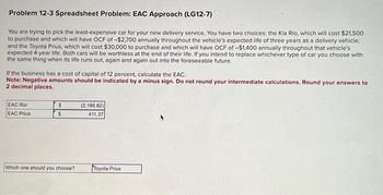 Problem 12-3 Spreadsheet Problem: EAC Approach (LG12-7)
You are trying to pick the least-expensive car for your new delivery service. You have two choices: the Kia Rio, which will cost $21,500
to purchase and which will have OCF of -$2,700 annually throughout the vehicle's expected life of three years as a delivery vehicle:
and the Toyota Prius, which will cost $30,000 to purchase and which will have OCF of -$1,400 annually throughout that vehicle's
expected 4-year life. Both cars will be worthless at the end of their life. If you intend to replace whichever type of car you choose with
the same thing when its life runs out, again and again out into the foreseeable future.
If the business has a cost of capital of 12 percent, calculate the EAC.
Note: Negative amounts should be indicated by a minus sign. Do not round your intermediate calculations. Round your answers to
2 decimal places.
EAC Rio
EAC Prius
$
$
Which one should you choose?
(2,186.82)
411.37
Toyota Prius