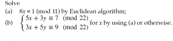 Solve
(a)
(b)
8x 1 (mod 11) by Euclidean algorithm;
5x + 3y = 7 (mod 22)
3x + 5y = 9 (mod 22)
for x by using (a) or otherwise.