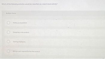 Which of the following activities would be classified as a batch-level activity?
Multiple Choice
Setting up equipment.
Designing a new product.
Training employees.
Milling a part required for the final product.