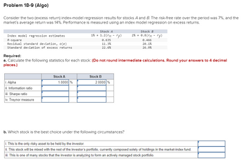 Problem 18-9 (Algo)
Consider the two (excess return) index-model regression results for stocks A and B. The risk-free rate over the period was 7%, and the
market's average return was 14%. Performance is measured using an index model regression on excess returns.
Index model regression estimates
R-square
Residual standard deviation, o(e)
Standard deviation of excess returns
i. Alpha
ii. Information ratio
iii. Sharpe ratio
iv. Treynor measure
Stock A
1% + 1.2 (rm -rf)
Stock A
1.0000 %
0.635
11.3%
22.6%
Required:
a. Calculate the following statistics for each stock: (Do not round intermediate calculations. Round your answers to 4 decimal
places.)
Stock B
2.0000 %
Stock B
2% + 0.8( rm -rf)
b. Which stock is the best choice under the following circumstances?
0.466
20.1%
26.9%
i. This is the only risky asset to be held by the investor.
ii. This stock will be mixed with the rest of the investor's portfolio, currently composed solely of holdings in the market-index fund.
iii. This is one of many stocks that the investor is analyzing to form an actively managed stock portfolio.