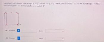 In the figure, the particles have charges 91-92 290 nC and 93-94 94 nC, and distance a = 5.7 cm. What are the (a) x and (b) y
components of the net electrostatic force on particle 3?
(a) Number
(b) Number
Units
Units
O