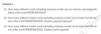 Problem 1.
(1). How many different words (including nonsense words) can you make by rearranging the
letters of the word EFFERVESCENCE?
(2). How many different 4 letter words (including nonsense words) can be made from the let-
ters of the word EFFERVESCENCE, if letters cannot be repeated?
(3). How many different 4 letter words (including nonsense words) can be made from the let-
ters of the word EFFERVESCENCE, if letters can be repeated?
thare
