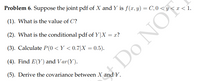 Problem 6. Suppose the joint pdf of X and Y is f(x, y) = C,0 < y < x < 1.
(1). What is the value of C?
(2). What is the conditional pdf of Y|X = x?
(3). Calculate P(0 < Y < 0.7|X = 0.5).
(4). Find E(Y) and Var(Y).
Do NO
(5). Derive the covariance between X and Y.
