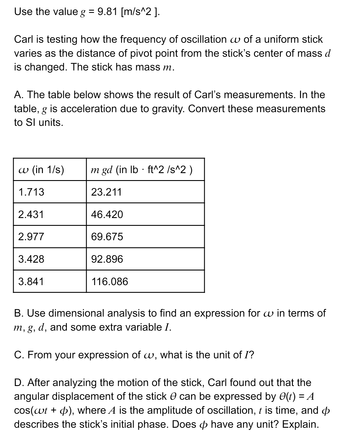 Use the value g = 9.81 [m/s^2].
Carl is testing how the frequency of oscillation w of a uniform stick
varies as the distance of pivot point from the stick's center of mass d
is changed. The stick has mass m.
A. The table below shows the result of Carl's measurements. In the
table, g is acceleration due to gravity. Convert these measurements
to Sl units.
w (in 1/s)
1.713
2.431
2.977
3.428
3.841
m gd (in lb. ft^2 /s^2)
23.211
46.420
69.675
92.896
116.086
B. Use dimensional analysis to find an expression for w in terms of
m, g, d, and some extra variable I.
C. From your expression of w, what is the unit of I?
D. After analyzing the motion of the stick, Carl found out that the
angular displacement of the stick can be expressed by e(t) = A
cos(wt + p), where A is the amplitude of oscillation, t is time, and
describes the stick's initial phase. Does have any unit? Explain.