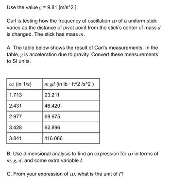 Use the value g = 9.81 [m/s^2].
Carl is testing how the frequency of oscillation w of a uniform stick
varies as the distance of pivot point from the stick's center of mass d
is changed. The stick has mass m.
A. The table below shows the result of Carl's measurements. In the
table, g is acceleration due to gravity. Convert these measurements
to Sl units.
w (in 1/s)
1.713
2.431
2.977
3.428
3.841
m gd (in lb ft^2 /s^2)
23.211
46.420
69.675
92.896
116.086
▪
B. Use dimensional analysis to find an expression for w in terms of
m, g, d, and some extra variable I.
C. From your expression of w, what is the unit of I?