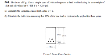 P02: The beam of Fig. 2 has a simple span of 20 ft and supports a dead load including its own weight of
1 klf and a live load of 0.7 klf. F'c = 3000 psi.
(a) Calculate the instantaneous deflection for D + L.
(b) Calculate the deflection assuming that 30% of the live load is continuously applied for three years.
3 #9
12 in.-
17 in.
3 in.
20 in.
Figure 2 Beam Cross Section