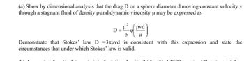 (a) Show by dimensional analysis that the drag D on a sphere diameter d moving constant velocity v
through a stagnant fluid of density p and dynamic viscosity u may be expressed as
1²% of poved)
P μ
Demonstrate that Stokes' law D =3лµvd is consistent with this expression and state the
circumstances that under which Stokes' law is valid.