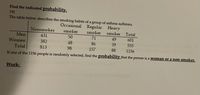 Find the indicated probability.
19)
The table below describes the smoking habits of a group of asthma sufferers.
Occasional Regular Heavy
Nonsmoker
smoker
smoker
smoker
Total
Men
431
50
71
49
601
Women
382
48
86
39
555
Total
813
98
157
SS
1156
If one of the 1156 people is randomly selected, find the probability that the person is a Woman or a non smoker.
Work:
