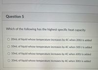 Question 5
Which of the following has the highest specific heat capacity
O 20mL of liquid whose temperature increases by 4C when 200J is added
O 10mL of liquid whose temperature increases by 4C when 500 J is added
O 10mL of liquid whose temperature increases by 4C when 600J is added
O 20mL of liquid whose temperature increases by 4C when 300J is added
