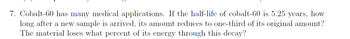 7. Cobalt-60 has many medical applications. If the half-life of cobalt-60 is 5.25 years, how
long after a new sample is arrived, its amount reduces to one-third of its original amount?
The material loses what percent of its energy through this decay?