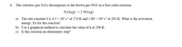 6. The colorless gas N2O4 decomposes to the brown gas NO2 in a first order-reaction:
N204(g) → 2 NO2(g)
a) The rate constant k is 4.5 × 10³ s-1 at 274 K and 1.00 × 104 s-1 at 283 K. What is the activation
energy, Ea for this reaction?
b) Use a graphical method to calculate the value of k at 298 K.
c) Is this reaction an elementary step?
