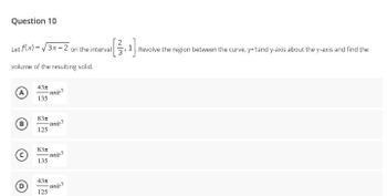 Question 10
Let f(x)=√√3x-2 on the interval
volume of the resulting solid.
43″
-unit
135
83m
125
83x
135
43x
125
B
D
-unit
-unit 3
[3.¹1].
Revolve the region between the curve, y=1 and y-axis about the y-axis and find the