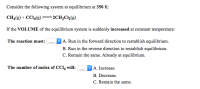 ### Chemical Equilibrium and Volume Changes

**Consider the following system at equilibrium at 350 K:**

\[ \text{CH}_4(g) + \text{CCl}_4(g) \rightleftharpoons 2 \text{CH}_2\text{Cl}_2(g) \]

**If the VOLUME of the equilibrium system is suddenly increased at constant temperature:**

**The reaction must:**
- ( ) A. Run in the forward direction to reestablish equilibrium.
- ( ) B. Run in the reverse direction to reestablish equilibrium.
- ( ) C. Remain the same. Already at equilibrium.

**The number of moles of \(\text{CCl}_4\) will:**
- ( ) A. Increase.
- ( ) B. Decrease.
- ( ) C. Remain the same.

### Analysis:

#### Understanding the System:
- At 350 K, the system is in equilibrium.
- The reaction involves methane (\(\text{CH}_4\)) and carbon tetrachloride (\(\text{CCl}_4\)) reacting to form dichloromethane (\(\text{CH}_2\text{Cl}_2\)).
- Initially, all gases are in balance.

#### Effect of Volume Increase:
- When the volume is increased, the pressure of the system decreases.
- According to Le Chatelier's Principle, the system will adjust to counteract this change by shifting the equilibrium.

#### Reaction Shift:
- Here, the forward reaction produces more molecules: from 2 moles of reactants to 2 moles of products.
- Since the number of gas molecules remains the same (2 to 2), changing the volume will not necessarily shift the equilibrium towards more or fewer moles, as the total number of moles of gases remains consistent.

Thus, the correct choices are:
1. **The reaction must:**
   - ( ) C. Remain the same. Already at equilibrium.

2. **The number of moles of \(\text{CCl}_4\) will:**
   - ( ) C. Remain the same.

In scenarios involving changes in volume, it’s crucial to understand the overall effect on molecule count and gas pressure's impact on equilibrium.