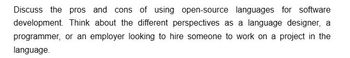 Discuss the pros and cons of using open-source languages for software
development. Think about the different perspectives as a language designer, a
programmer, or an employer looking to hire someone to work on a project in the
language.