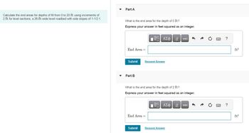 Calculate the end areas for depths of fill from 0 to 20 ft using increments of
2 ft for level sections, a 26-ft-wide level roadbed with side slopes of 1-1/2:1.
▼
Part A
What is the end area for the depth of 0 ft?
Express your answer in feet squared as an integer.
End Area =
Submit
Part B
IVE ΑΣΦ| 11 | vec|
41
Request Answer
What is the end area for the depth of 2 ft?
Express your answer in feet squared as an integer.
End Area =
Submit
V—| ΑΣΦ.41
Request Answer
vec
www
www.
?
?
ft²
ft²