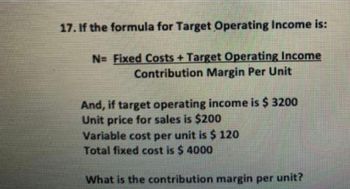 17. If the formula for Target Operating Income is:
N= Fixed Costs + Target Operating Income
Contribution Margin Per Unit
And, if target operating income is $ 3200
Unit price for sales is $200
Variable cost per unit is $ 120
Total fixed cost is $ 4000
What is the contribution margin per unit?