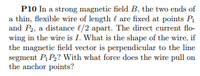 P10 In a strong magnetic field B, the two ends of
a thin, flexible wire of length { are fixed at points P1
and P2, a distance l/2 apart. The direct current flo-
wing in the wire is I. What is the shape of the wire, if
the magnetic field vector is perpendicular to the line
segment P P? With what force does the wire pull on
the anchor points?
