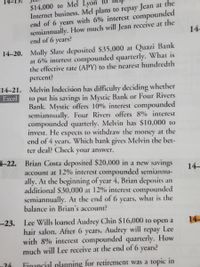 $14,000 to Mel Lyon to
Internet business. Mel plans to repay Jean at the
end of 6 years with 6% interest compounded
semiannually. How much will Jean receive at the
end of 6 years?
14
14-20. Molly Slate deposited $35,000 at Quazi Bank
at 6% interest compounded quarterly. What is
the effective rate (APY) to the nearest hundredth
percent?
14-21. Melvin Indecision has difficulty deciding whether
Excel
his savings in Mystic Bank or Four Rivers
put
Bank. Mystic offers 10% interest compounded
semiannually. Four Rivers offers 8% interest
compounded quarterly. Melvin has $10,000 to
invest. He expects to withdraw the money at the
end of 4 years. Which bank gives Melvin the bet-
ter deal? Check your answer.
to
4-22.
Brian Costa deposited $20,000 in a new savings
account at 12% interest compounded semiannu-
ally. At the beginning of year 4, Brian deposits an
additional $30,000 at 12% interest compounded
semiannually. At the end of 6 years, what is the
balance in Brian's account?
14-
--23. Lee Wills loaned Audrey Chin $16,000 to open
hair salon. After 6 years, Audrey will repay Lee
with 8% interest compounded quarterly. How
much will Lee receive at the end of 6 years?
14
a
24
Financial planning for retirement was a topic in
