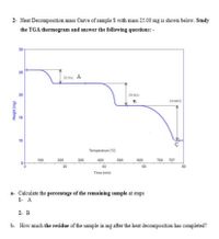 2- Heat Decomposition mass Curve of sample S with mass 25.00 mg is shown below. Study
the TGA thermogram and answer the following questions: -
30
25
in17%) A
20
(19.38%
29.88)
15
10
C
Temperature ('C)
100
200
300
400
500
600
700 757
80
20
40
60
Time (min)
a- Calculate the percentage of the remaining sample at steps
1- A
2- B
b- How much the residue of the sample in mg after the heat decomposition has completed?
Weight (mg)
뜨
