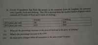 b. Covid 19 pandemic has force the people in the economy Love & Laughter, to consume
only 2 goods, food and clothing. The CPI is derived from the market basket of goods which
consists of 25 units of food and 5 units of clothing.
Clothing
$20
$40
FOOD
$8
2018 price per unit
2019 price per unit
$12
(i).
What are the percentage increases in the price of food and in the price of clothing?
(ii).
What is the percentage increase in the CPI?
(iii).
Do these price changes affect all consumers to the same extent? Explain.
