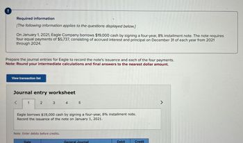 !
Required information
[The following information applies to the questions displayed below.]
On January 1, 2021, Eagle Company borrows $19,000 cash by signing a four-year, 8% installment note. The note requires
four equal payments of $5,737, consisting of accrued interest and principal on December 31 of each year from 2021
through 2024.
Prepare the journal entries for Eagle to record the note's issuance and each of the four payments.
Note: Round your intermediate calculations and final answers to the nearest dollar amount.
View transaction list
Journal entry worksheet
1
2
3
Date
Note: Enter debits before credits.
4
Eagle borrows $19,000 cash by signing a four-year, 8% installment note.
Record the issuance of the note on January 1, 2021.
5
General Journal
Debit
Credit