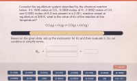 Consider the equilibrium system described by the chemical reaction
below. If 0.1908 moles of CO2, 0.0908 moles of H2, 0.0092 moles of CO,
and 0.0092 moles of H2O are present in a 2.00 L reaction vessel at
equilibrium at 300 K, what is the value of Kc of the reaction at this
temperature?
CO:(g) + H2(g) = CO(g) + H2O(g)
1
Based on the given data, set up the expression for Kc and then evaluate it. Do not
combine or simplify terms.
Ke
%3D
%3D
II
