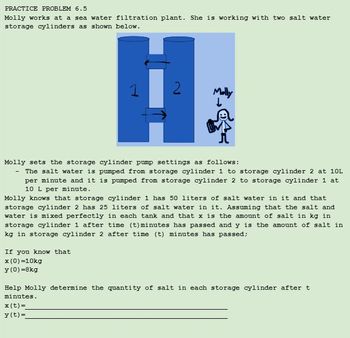 PRACTICE PROBLEM 6.5
Molly works at a sea water filtration plant. She is working with two salt water
storage cylinders as shown below.
H
Molly sets the storage cylinder pump settings as follows:
The salt water is pumped from storage cylinder 1 to storage cylinder 2 at 10L
per minute and it is pumped from storage cylinder 2 to storage cylinder 1 at
10 L per minute.
Molly knows that storage cylinder 1 has 50 liters of salt water in it and that
storage cylinder 2 has 25 liters of salt water in it. Assuming that the salt and
water is mixed perfectly in each tank and that x is the amount of salt in kg in
storage cylinder 1 after time (t) minutes has passed and y is the amount of salt in
kg in sto age cylinder 2 after time (t) minutes has passed;
If you know that
x (0)=10kg
y (0)=8kg
Help Molly determine the quantity of salt in each storage cylinder after t
minutes.
x (t) =
y (t)=