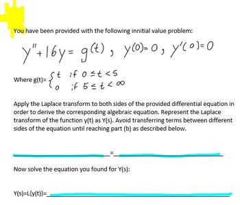 You have been provided with the following innitial value problem:
)=
Y"+16y= g(t), y(o)-0, y₁(01-0
Where g(t)=
if 0 ≤t <5
if 5 ≤ t ≤00
Apply the Laplace transform to both sides of the provided differential equation in
order to derive the corresponding algebraic equation. Represent the Laplace
transform of the function y(t) as Y(s). Avoid transferring terms between different
sides of the equation until reaching part (b) as described below.
Now solve the equation you found for Y(s):
Y(s)=L{y(t)}=