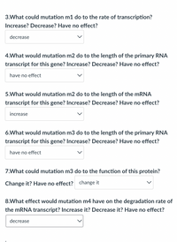 3.What could mutation m1 do to the rate of transcription?
Increase? Decrease? Have no effect?
decrease
4.What would mutation m2 do to the length of the primary RNA
transcript for this gene? Increase? Decrease? Have no effect?
have no effect
5.What would mutation m2 do to the length of the MRNA
transcript for this gene? Increase? Decrease? Have no effect?
increase
6.What would mutation m3 do to the length of the primary RNA
transcript for this gene? Increase? Decrease? Have no effect?
have no effect
7.What could mutation m3 do to the function of this protein?
Change it? Have no effect? change it
8.What effect would mutation m4 have on the degradation rate of
the MRNA transcript? Increase it? Decrease it? Have no effect?
decrease
