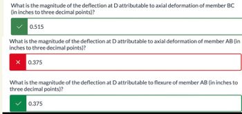 What is the magnitude of the deflection at D attributable to axial deformation of member BC
(in inches to three decimal points)?
0.515
What is the magnitude of the deflection at D attributable to axial deformation of member AB (in
inches to three decimal points)?
X 0.375
What is the magnitude of the deflection at D attributable to flexure of member AB (in inches to
three decimal points)?
0.375