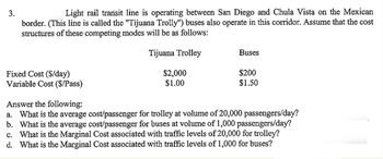 3.
Light rail transit line is operating between San Diego and Chula Vista on the Mexican
border. (This line is called the "Tijuana Trolly") buses also operate in this corridor. Assume that the cost
structures of these competing modes will be as follows:
Tijuana Trolley
Fixed Cost ($/day)
Variable Cost ($/Pass)
$2,000
$1.00
Buses
$200
$1.50
Answer the following:
a. What is the average cost/passenger for trolley at volume of 20,000 passengers/day?
b. What is the average cost/passenger for buses at volume of 1,000 passengers/day?
c. What is the Marginal Cost associated with traffic levels of 20,000 for trolley?
d. What is the Marginal Cost associated with traffic levels of 1,000 for buses?