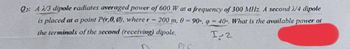 Q: A 2/3 dipole radiates averaged power of 600 W at a frequency of 300 MHz. A second 4 dipole
is placed at a point P(r.0,0), where r
200 m, 0 = 90°, 9 = 40°. What is the available
the terminals of the second (receiving) dipole.
power at
I-2
PLE