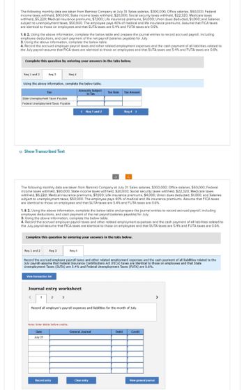 The following monthly data are taken from Ramirez Company at July 31: Sales salaries, $300,000; Office salaries, $60,000; Federal
income taxes withheld, $90,000; State income taxes withheld, $20,000; Social security taxes withheld, $22,320; Medicare taxes
withheld, $5,220; Medical insurance premiums, $7,000; Life insurance premiums, $4,000; Union dues deducted, $1,000; and Salaries
subject to unemployment taxes, $50,000. The employee pays 40% of medical and life insurance premiums. Assume that FICA taxes
are identical to those on employees and that SUTA taxes are 5.4 % and FUTA taxes are 0.6%.
1. & 2. Using the above information, complete the below table and prepare the journal entries to record accrued payroll, including
employee deductions, and cash payment of the net payroll (salaries payable) for July.
3. Using the above information, complete the below table.
4. Record the accrued employer payroll taxes and other related employment expenses and the cash payment of all liabilities related to
the July payroll-assume that FICA taxes are identical to those on employees and that SUTA taxes are 5.4% and FUTA taxes are 0.6%.
Complete this question by entering your answers in the tabs below.
Req 1 and 2
Req 3
Req 4
Using the above information, complete the below table.
Amounts Subject
to Tax
Tax
State Unemployment Taxes Payable
Federal Unemployment Taxes Payable
Show Transcribed Text
The following monthly data are taken from Ramirez Company at July 31: Sales salaries, $300,000; Office salaries, $60,000; Federal
income taxes withheld, $90,000; State income taxes withheld, $20,000; Social security taxes withheld, $22,320; Medicare taxes
withheld, $5,220; Medical insurance premiums, $7,000; Life insurance premiums, $4,000; Union dues deducted, $1,000; and Salaries
subject to unemployment taxes, $50,000. The employee pays 40% of medical and life insurance premiums. Assume that FICA taxes
are identical to those on employees and that SUTA taxes are 5.4% and FUTA taxes are 0.6%.
< Req 1 and 2
1. & 2. Using the above information, complete the below table and prepare the journal entries to record accrued payroll, including
employee deductions, and cash payment of the net payroll (salaries payable) for July.
3. Using the above information, complete the below table.
View transaction list
4. Record the accrued employer payroll taxes and other related employment expenses and the cash payment of all liabilities related to
the July payroll-assume that FICA taxes are identical to those on employees and that SUTA taxes are 5.4% and FUTA taxes are 0.6%.
Complete this question by entering your answers in the tabs below.
Reg 1 and 2 Req 3
Record the accrued employer payroll taxes and other related employment expenses and the cash payment of all liabilities related to the
July payroll-assume that Federal Insurance Contributions Act (FICA) taxes are identical to those on employees and that State
Unemployment Taxes (SUTA) are 5.4% and Federal Unemployment Taxes (FUTA) are 0.6%.
Journal entry worksheet
< 1 2 3
Note: Enter debits before credits.
Tax Rate
Req 4
Date
July 31
Record entry
Tax Amount
Req 4 >
Record all employer's payroll expenses and liabilities for the month of July.
General Journal
Clear entry
Debit
Credit
View general journal