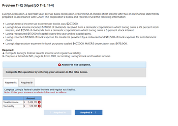 Problem 11-12 (Algo) [LO 11-3, 11-4]
Luong Corporation, a calendar year, accrual basis corporation, reported $1.35 million of net income after tax on its financial statements
prepared in accordance with GAAP. The corporation's books and records reveal the following information:
• Luong's federal income tax expense per books was $207,000.
• Luong's book income included $17,000 of dividends received from a domestic corporation in which Luong owns a 25 percent stock
interest, and $7,500 of dividends from a domestic corporation in which Luong owns a 5 percent stock interest.
• Luong recognized $17,000 of capital losses this year and no capital gains.
• Luong recorded $11,600 of book expense for meals not provided by a restaurant and $13,500 of book expense for entertainment
costs.
• Luong's depreciation expense for book purposes totaled $407,000. MACRS depreciation was $475,000.
Required:
a. Compute Luong's federal taxable income and regular tax liability.
b. Prepare a Schedule M-1, page 6, Form 1120, reconciling Luong's book and taxable income.
Complete this question by entering your answers in the tabs below.
Required A
Required B
Taxable income
Tax liability
Answer is not complete.
Compute Luong's federal taxable income and regular tax liability.
Note: Enter your answers in whole dollars not in millions.
Amount
$ 2,426,175 X
$ 510,299 X
< Required A
Required B >