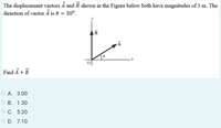 The displacement vectors Ā and B shown in the Figure below both have magnitudes of 3 m. The
direction of vector Ả is 0 = 30°.
B
Find A + B
О А. 3.00
о В. 1.30
О С. 5.20
O D. 7.10
