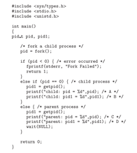 #include <sys/types.h>
#include <stdio.h>
#include <unistd.h>
int main()
{
pid.t pid, pid1;
/* fork a child process */
pid = fork();
if (pid < 0) { /* error occurred */
fprintf(stderr, "Fork Failed");
return 1;
}
else if (pid
pidi = getpid();
printf("child: pid = %d",pid); /* A */
printf("child: pid1
}
else { /* parent process */
pid1 = getpid();
printf ("parent: pid = %d",pid); /* C */
printf("parent: pid1
wait (NULL);
}
0) { /* child process */
%3D
%d", pid1); /* B */
%3D
%a",pid1); /* D */
return 0;
}
